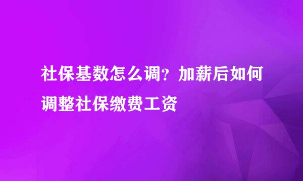 社保基数怎么调？加薪后如何调整社保缴费工资