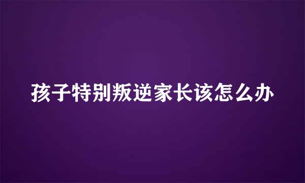 孩子特别叛逆家长该怎么办