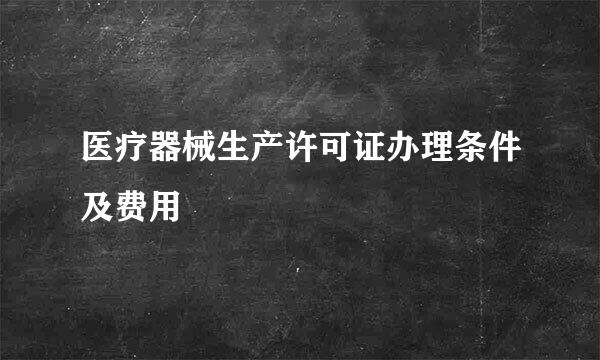 医疗器械生产许可证办理条件及费用