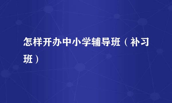 怎样开办中小学辅导班（补习班）