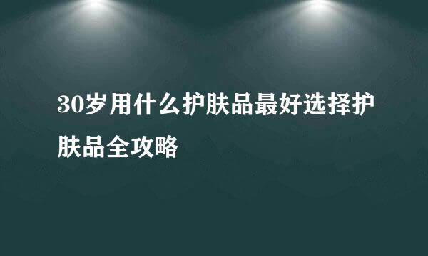 30岁用什么护肤品最好选择护肤品全攻略