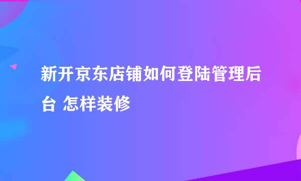 新开京东店铺如何登陆管理后台 怎样装修