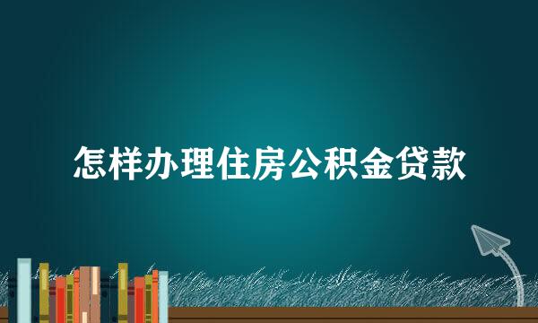 怎样办理住房公积金贷款