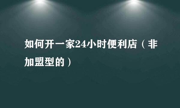 如何开一家24小时便利店（非加盟型的）