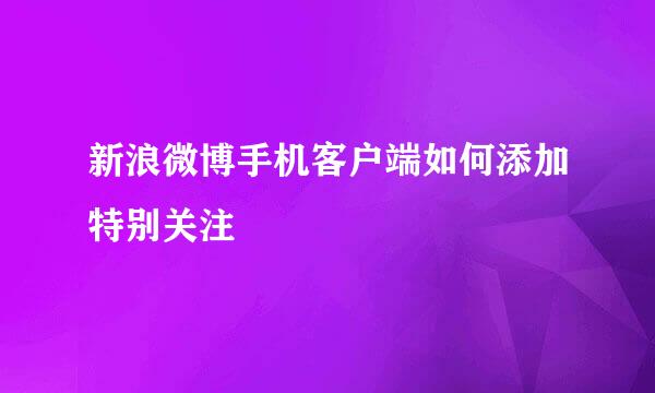 新浪微博手机客户端如何添加特别关注