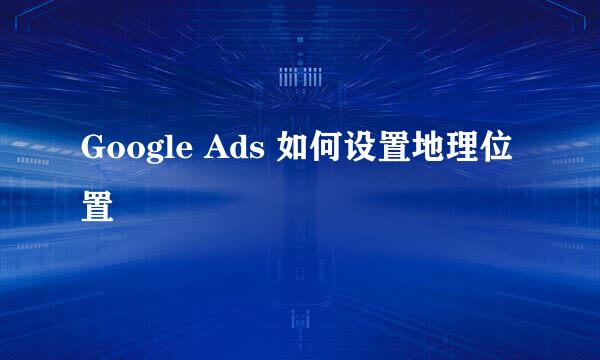 Google Ads 如何设置地理位置