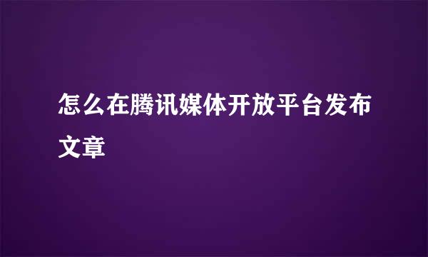 怎么在腾讯媒体开放平台发布文章