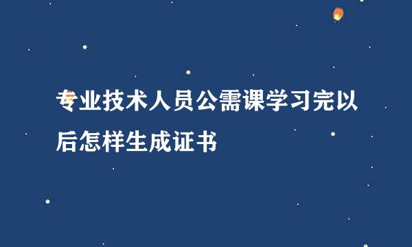 专业技术人员公需课学习完以后怎样生成证书