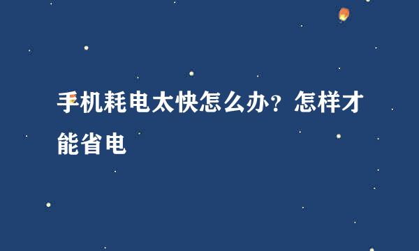 手机耗电太快怎么办？怎样才能省电