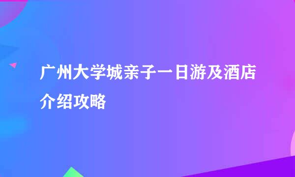 广州大学城亲子一日游及酒店介绍攻略