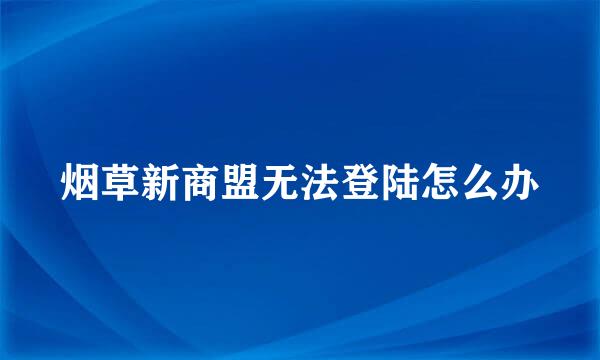 烟草新商盟无法登陆怎么办