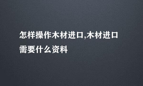 怎样操作木材进口,木材进口需要什么资料