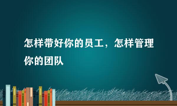 怎样带好你的员工，怎样管理你的团队