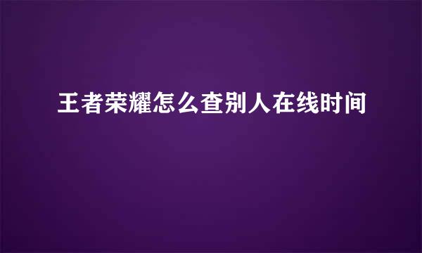 王者荣耀怎么查别人在线时间