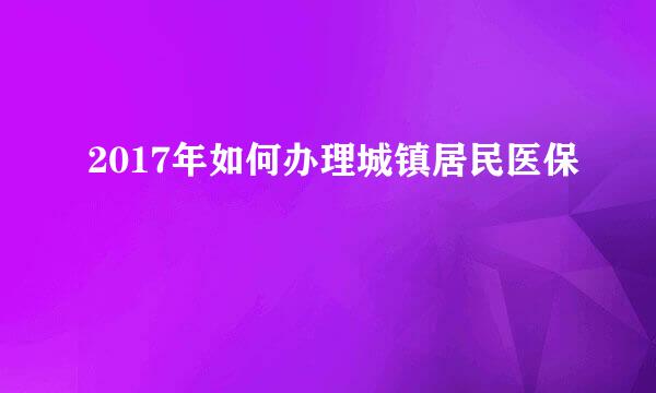 2017年如何办理城镇居民医保