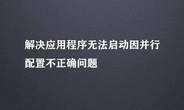 解决应用程序无法启动因并行配置不正确问题﻿