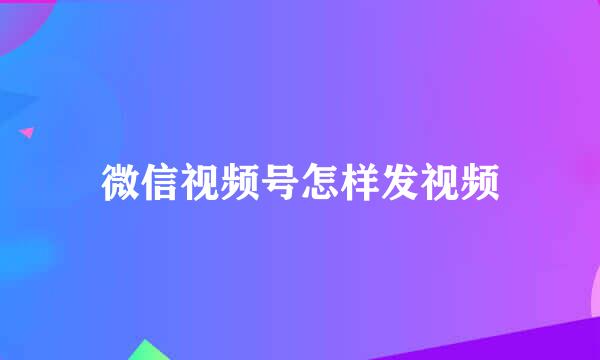 微信视频号怎样发视频