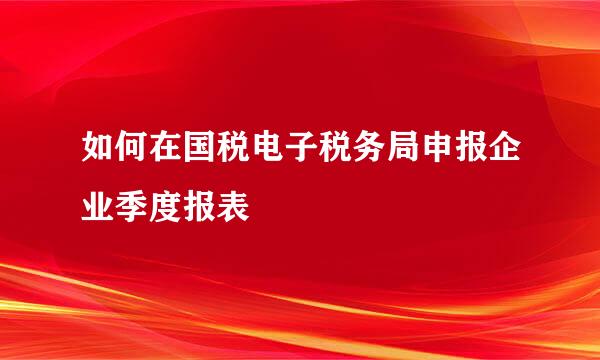 如何在国税电子税务局申报企业季度报表