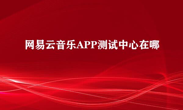 网易云音乐APP测试中心在哪