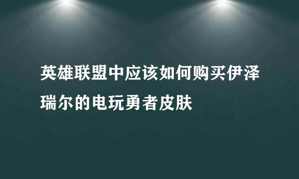 英雄联盟中应该如何购买伊泽瑞尔的电玩勇者皮肤