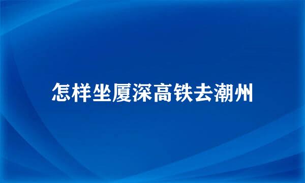 怎样坐厦深高铁去潮州