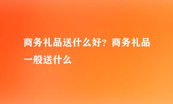 商务礼品送什么好？商务礼品一般送什么