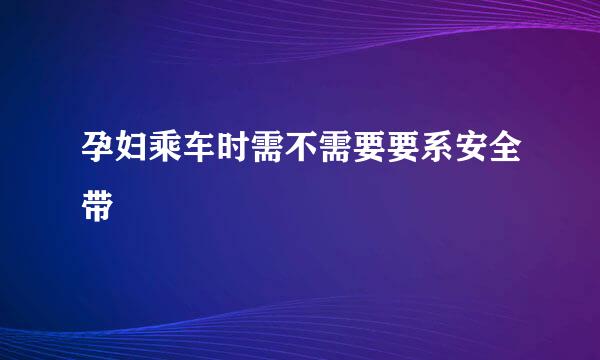 孕妇乘车时需不需要要系安全带