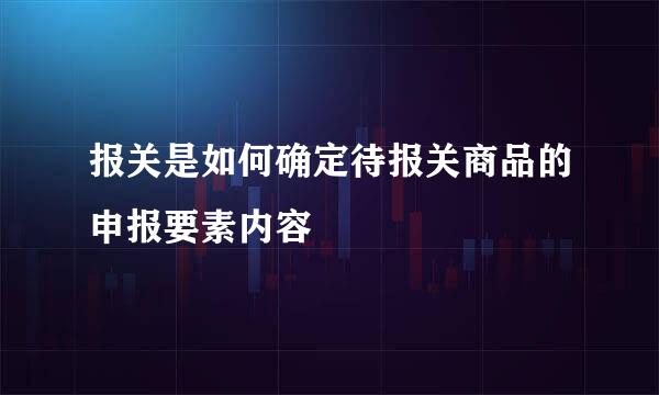 报关是如何确定待报关商品的申报要素内容