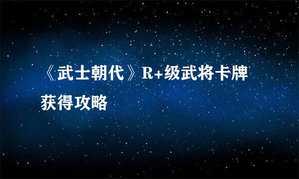 《武士朝代》R+级武将卡牌获得攻略