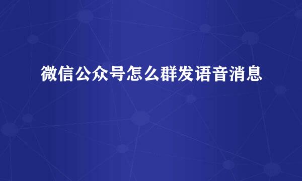 微信公众号怎么群发语音消息