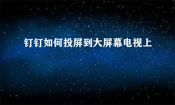 钉钉如何投屏到大屏幕电视上