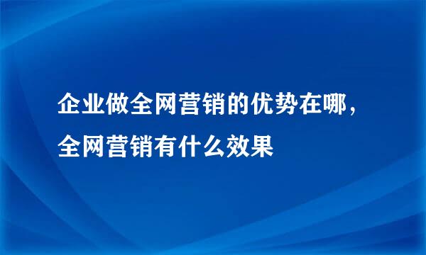 企业做全网营销的优势在哪，全网营销有什么效果