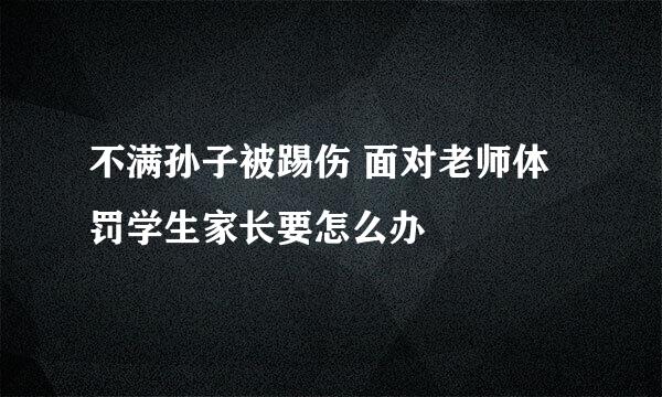 不满孙子被踢伤 面对老师体罚学生家长要怎么办