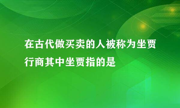 在古代做买卖的人被称为坐贾行商其中坐贾指的是