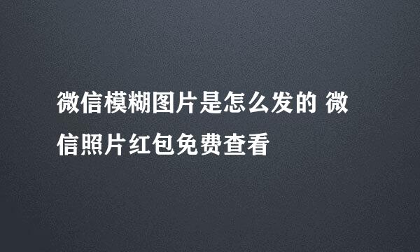 微信模糊图片是怎么发的 微信照片红包免费查看