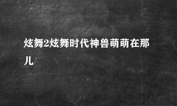 炫舞2炫舞时代神兽萌萌在那儿