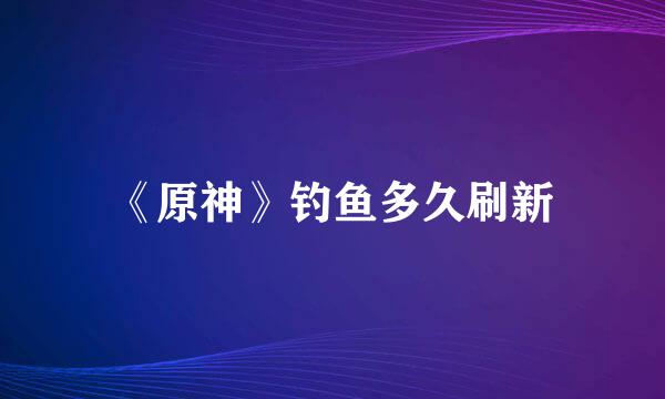 《原神》钓鱼多久刷新