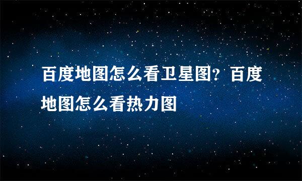 百度地图怎么看卫星图？百度地图怎么看热力图