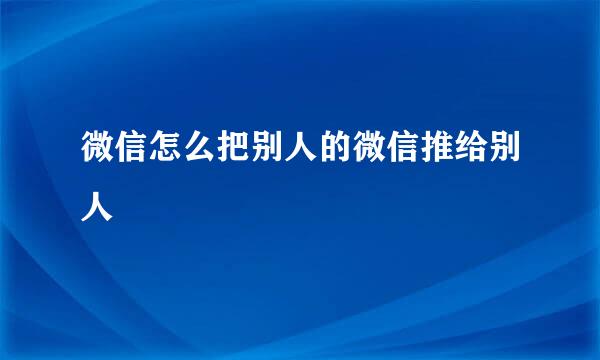 微信怎么把别人的微信推给别人