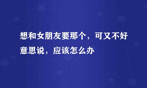 想和女朋友要那个，可又不好意思说，应该怎么办