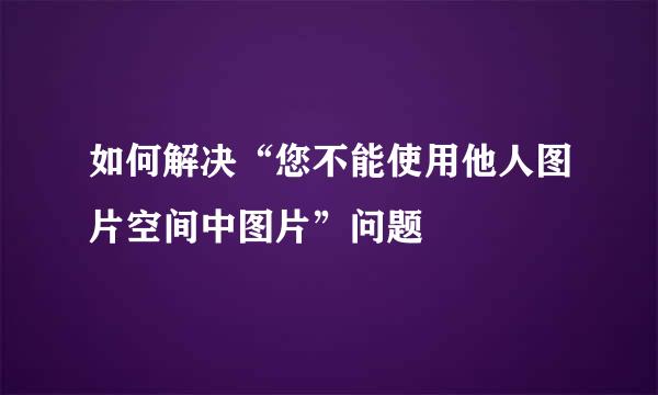 如何解决“您不能使用他人图片空间中图片”问题