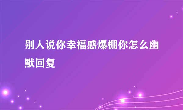 别人说你幸福感爆棚你怎么幽默回复