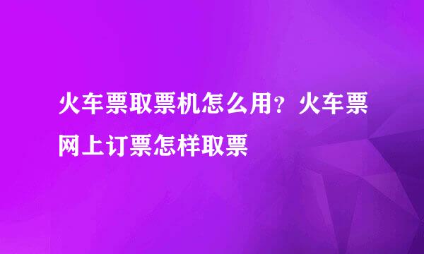 火车票取票机怎么用？火车票网上订票怎样取票