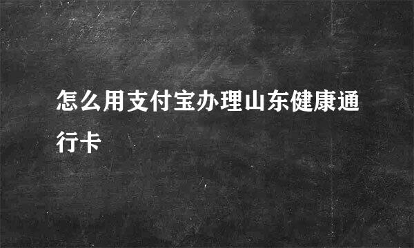 怎么用支付宝办理山东健康通行卡