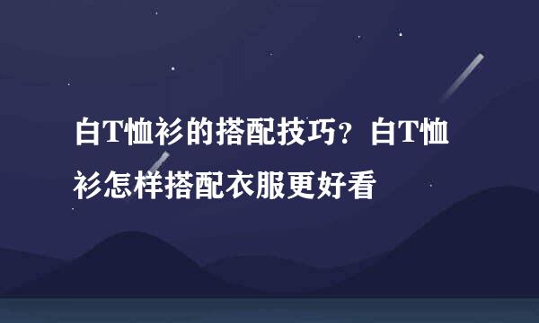 白T恤衫的搭配技巧？白T恤衫怎样搭配衣服更好看