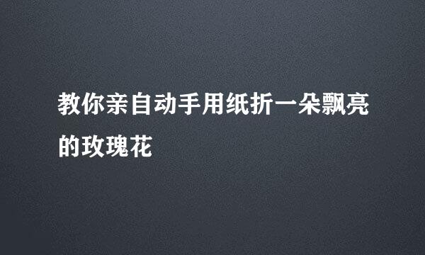 教你亲自动手用纸折一朵飘亮的玫瑰花