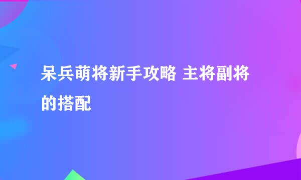 呆兵萌将新手攻略 主将副将的搭配