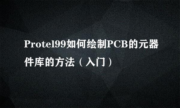 Protel99如何绘制PCB的元器件库的方法（入门）