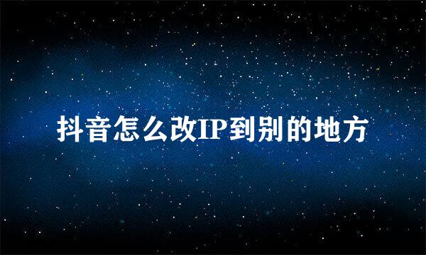 抖音怎么改IP到别的地方