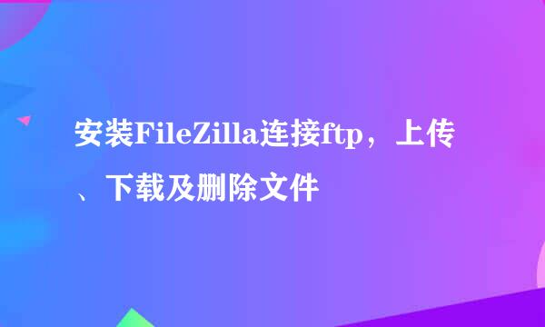 安装FileZilla连接ftp，上传、下载及删除文件